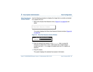 Page 1233  
Voice System Administration  Host Configuration
Intuity™ CONVERSANT® System Version 7.0 Administration 
585-313-501 Issue 3 January 2000 69
Show Host Session 
Screens Window
Use the following procedure to display the image that is currently connected 
to a Logical Unit (LU):1  
Start at the Access Host Sessions menu (Figure 47 on page 68
) and 
select
The system displays the Show Host Sessions Screens window (Figure 48 
on page 69
).
Figure 48. Show Host Sessions Screens Window  2  
Enter the desired...