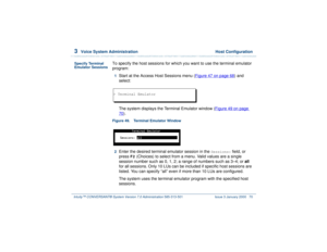 Page 1243  
Voice System Administration  Host Configuration
Intuity™ CONVERSANT® System Version 7.0 Administration 
585-313-501 Issue 3 January 2000 70
Specify Terminal 
Emulator Sessions
To specify the host sessions for which you want to use the terminal emulator 
program:1  
Start at the Access Host Sessions menu (Figure 47 on page 68
) and 
select:
The system displays the Terminal Emulator window (Figure 49 on page 
70
).
Figure 49. Terminal Emulator Window  2  
Enter the desired terminal emulator session in...