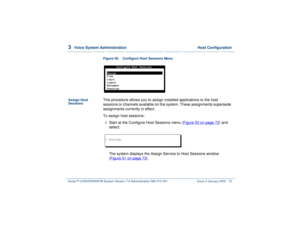 Page 1263  
Voice System Administration  Host Configuration
Intuity™ CONVERSANT® System Version 7.0 Administration 
585-313-501 Issue 3 January 2000 72
Figure 50. Configure Host Sessions Menu  
Assign Host 
Sessions
This procedure allows you to assign installed applications to the host 
sessions or channels available on the system. These assignments supersede 
assignments currently in effect. 
To assign host sessions: 1  
Start at the Configure Host Sessions menu (Figure 50 on page 72
) and 
select: 
The system...