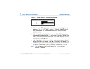 Page 1273  
Voice System Administration  Host Configuration
Intuity™ CONVERSANT® System Version 7.0 Administration 
585-313-501 Issue 3 January 2000 73
Figure 51. Assign Service to Host Sessions Window  2  
Enter the name of the application or service you want to assign to host 
sessions in the 
Service:
 field, or press 
F2
 (Choices) to select from a 
menu. Valid entries are installed applications that have host control 
sessions defined.
3  
Enter the session number(s) in the 
Sessions:
 field. Valid values...