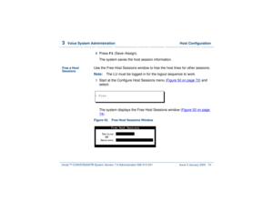 Page 1283  
Voice System Administration  Host Configuration
Intuity™ CONVERSANT® System Version 7.0 Administration 
585-313-501 Issue 3 January 2000 74
5  
Press 
F3
 (Save–Assign).
The system saves the host session information.
Free a Host 
Sessions
Use the Free Host Sessions window to free the host lines for other sessions.
Note:The LU must be logged in for the logout sequence to work.1  
Start at the Configure Host Sessions menu (Figure 50 on page 72
) and 
select: 
The system displays the Free Host Sessions...