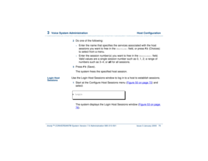 Page 1293  
Voice System Administration  Host Configuration
Intuity™ CONVERSANT® System Version 7.0 Administration 
585-313-501 Issue 3 January 2000 75
2  
Do one of the following: ~
Enter the name that specifies the services associated with the host 
sessions you want to free in the 
Service:
 field, or press 
F2
 (Choices) 
to select from a menu.
~
Enter the session number(s) you want to free in the 
Sessions:
 field.   
Valid values are a single session number such as 0, 1, 2; a range of 
numbers such as 3–4;...