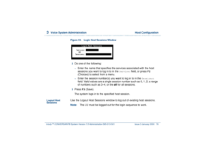 Page 1303  
Voice System Administration  Host Configuration
Intuity™ CONVERSANT® System Version 7.0 Administration 
585-313-501 Issue 3 January 2000 76
Figure 53. Login Host Sessions Window  2  
Do one of the following: ~
Enter the name that specifies the services associated with the host 
sessions you want to log in to in the 
Service:
 field, or press 
F2
 
(Choices) to select from a menu.
~
Enter the session number(s) you want to log in to in the 
Sessions:
 
field. Valid values are a single session number...