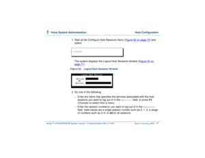 Page 1313  
Voice System Administration  Host Configuration
Intuity™ CONVERSANT® System Version 7.0 Administration 
585-313-501 Issue 3 January 2000 77
1  
Start at the Configure Host Sessions menu (Figure 50 on page 72
) and 
select: 
The system displays the Logout Host Sessions window (Figure 54 on 
page 77
).
Figure 54. Logout Host Sessions Window  2  
Do one of the following: ~
Enter the name that specifies the services associated with the host 
sessions you want to log out of in the 
Service:
 field, or...