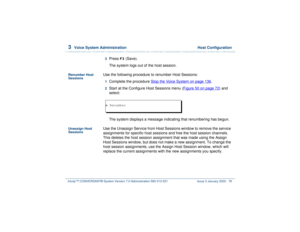 Page 1323  
Voice System Administration  Host Configuration
Intuity™ CONVERSANT® System Version 7.0 Administration 
585-313-501 Issue 3 January 2000 78
3  
Press 
F3
 (Save).
The system logs out of the host session.
Renumber Host 
Sessions
Use the following procedure to renumber Host Sessions:1  
Complete the procedure Stop the Voice System
 on page 136
.
2  
Start at the Configure Host Sessions menu (Figure 50 on page 72
) and 
select: 
The system displays a message indicating that renumbering has begun....