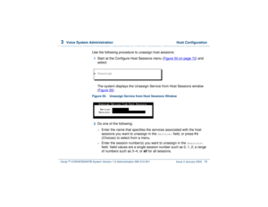 Page 1333  
Voice System Administration  Host Configuration
Intuity™ CONVERSANT® System Version 7.0 Administration 
585-313-501 Issue 3 January 2000 79
Use the following procedure to unassign host sessions:1  
Start at the Configure Host Sessions menu (Figure 50 on page 72
) and 
select: 
The system displays the Unassign Service from Host Sessions window 
(Figure 55
).
Figure 55. Unassign Service from Host Sessions Window  2  
Do one of the following: ~
Enter the name that specifies the services associated with...