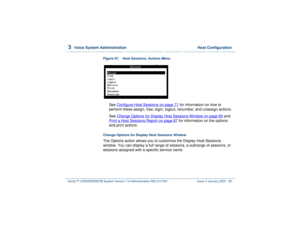 Page 1393  
Voice System Administration  Host Configuration
Intuity™ CONVERSANT® System Version 7.0 Administration 
585-313-501 Issue 3 January 2000 85
Figure 57. Host Sessions: Actions Menu  
See Configure Host Sessions
 on page 71
 for information on how to 
perform these assign, free, login, logout, renumber, and unassign actions.
See Change Options for Display Host Sessions Window
 on page 85
 and 
Print a Host Sessions Report
 on page 87
 for information on the options 
and print actions.
Change Options for...