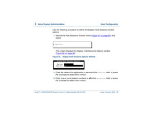Page 1403  
Voice System Administration  Host Configuration
Intuity™ CONVERSANT® System Version 7.0 Administration 
585-313-501 Issue 3 January 2000 86
Use the following procedure to define the Display Host Sessions window 
options:1  
Start at the Host Sessions: Actions menu (Figure 57 on page 85
) and 
select
The system displays the Display Host Sessions Options window 
(Figure 58 on page 86
).
Figure 58. Display Host Sessions Options Window  2  
Enter the name of an application or service in the 
Service:...