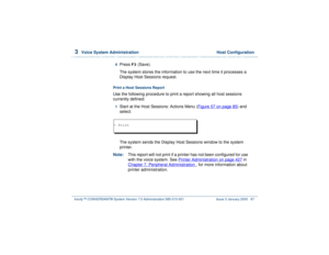 Page 1413  
Voice System Administration  Host Configuration
Intuity™ CONVERSANT® System Version 7.0 Administration 
585-313-501 Issue 3 January 2000 87
4  
Press 
F3
 (Save).
The system stores the information to use the next time it processes a 
Display Host Sessions request.
Print a Host Sessions ReportUse the following procedure to print a report showing all host sessions 
currently defined:1  
Start at the Host Sessions: Actions Menu (Figure 57 on page 85
) and 
select: 
The system sends the Display Host...