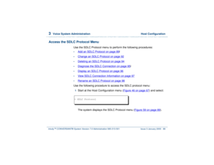 Page 1423  
Voice System Administration  Host Configuration
Intuity™ CONVERSANT® System Version 7.0 Administration 
585-313-501 Issue 3 January 2000 88
Access the SDLC Protocol Menu
Use the SDLC Protocol menu to perform the following procedures:•
Add an SDLC Protocol
 on page 89
l
•
Change an SDLC Protocol
 on page 92
•
Deleting an SDLC Protocol
 on page 94
•
Diagnose the SDLC Connection
 on page 95
l
•
Display an SDLC Protocol
 on page 96
•
View SDLC Connection Information
 on page 97
•
Rename an SDLC Protocol...
