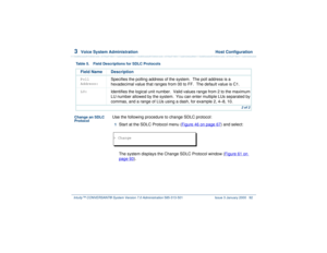 Page 1463  
Voice System Administration  Host Configuration
Intuity™ CONVERSANT® System Version 7.0 Administration 
585-313-501 Issue 3 January 2000 92
Change an SDLC 
Protocol
Use the following procedure to change SDLC protocol:1  
Start at the SDLC Protocol menu (Figure 46 on page 67
) and select: 
The system displays the Change SDLC Protocol window (Figure 61 on 
page 93
).
Poll 
Address:
Specifies the polling address of the system.  The poll address is a 
hexadecimal value that ranges from 00 to FF.  The...