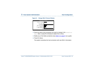 Page 1473  
Voice System Administration  Host Configuration
Intuity™ CONVERSANT® System Version 7.0 Administration 
585-313-501 Issue 3 January 2000 93
Figure 61. Change SDLC Protocol Window  2  
Enter the name of the connection you want to change in the 
Connection 
Name:
 field, or press 
F2
 (Choices) to select from a menu.
3  
Modify any of the fields as desired using Table 5 on page 91
 as a guide.
4  
Press 
F3
 (Save).
The system overwrites the host connection with new SDLC information. 