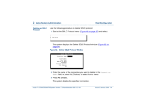 Page 1483  
Voice System Administration  Host Configuration
Intuity™ CONVERSANT® System Version 7.0 Administration 
585-313-501 Issue 3 January 2000 94
Deleting an SDLC 
Protocol
Use the following procedure to delete SDLC protocol:1  
Start at the SDLC Protocol menu (Figure 46 on page 67
) and select: 
The system displays the Delete SDLC Protocol window (Figure 62 on 
page 94
).
Figure 62. Delete SDLC Protocol Window  2  
Enter the name of the connection you want to delete in the 
Connection 
Name:
 field, or...