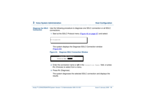 Page 1493  
Voice System Administration  Host Configuration
Intuity™ CONVERSANT® System Version 7.0 Administration 
585-313-501 Issue 3 January 2000 95
Diagnose the SDLC 
Connection
Use the following procedure to diagnose one SDLC connection or all SDLC 
connections:1  
Start at the SDLC Protocol menu (Figure 46 on page 67
) and select: 
The system displays the Diagnose SDLC Connection window 
(Figure 63
).
Figure 63. Diagnose SDLC Connection Window  2  
Enter the connection name or all in the 
Connection Name:...