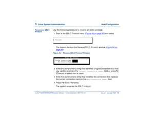 Page 1523  
Voice System Administration  Host Configuration
Intuity™ CONVERSANT® System Version 7.0 Administration 
585-313-501 Issue 3 January 2000 98
Rename an SDLC 
Protocol
Use the following procedure to rename an SDLC protocol:1  
Start at the SDLC Protocol menu (Figure 46 on page 67
) and select
The system displays the Rename SDLC Protocol window (Figure 66 on 
page 98
).
Figure 66. Rename SDLC Protocol Window  2  
Enter the alphanumeric string that identifies a logical connection to a host 
you want to...