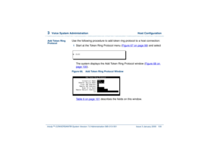 Page 1543  
Voice System Administration  Host Configuration
Intuity™ CONVERSANT® System Version 7.0 Administration 
585-313-501 Issue 3 January 2000 100
Add Token Ring 
Protocol
Use the following procedure to add token ring protocol to a host connection:1  
Start at the Token Ring Protocol menu (Figure 67 on page 99
) and select
The system displays the Add Token Ring Protocol window (Figure 68 on 
page 100
).
Figure 68. Add Token Ring Protocol Window  
Table 6 on page 101
 describes the fields on this window. 
>...