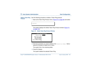 Page 1583  
Voice System Administration  Host Configuration
Intuity™ CONVERSANT® System Version 7.0 Administration 
585-313-501 Issue 3 January 2000 104
Delete a Token Ring 
Protocol
Use the following procedure to delete a Token Ring protocol:1  
Start at the Token Ring Protocol menu (Figure 67 on page 99
) and select
The system displays the Delete Token Ring Protocol window (Figure 70 
on page 104
).
Figure 70. Delete Token Ring Protocol Window  2  
Enter the connection you want to delete in the 
Connection...