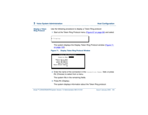 Page 1593  
Voice System Administration  Host Configuration
Intuity™ CONVERSANT® System Version 7.0 Administration 
585-313-501 Issue 3 January 2000 105
Display a Token 
Ring Protocol
Use the following procedure to display a Token Ring protocol:1  
Start at the Token Ring Protocol menu (Figure 67 on page 99
) and select
The system displays the Display Token Ring Protocol window (Figure 71 
on page 105
).
Figure 71. Display Token Ring Protocol Window  2  
Enter the name of the connection in the 
Connection Name:...