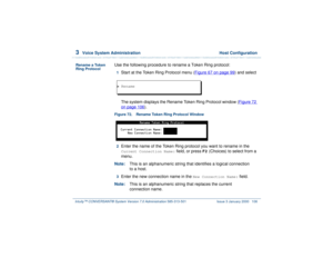 Page 1603  
Voice System Administration  Host Configuration
Intuity™ CONVERSANT® System Version 7.0 Administration 
585-313-501 Issue 3 January 2000 106
Rename a Token 
Ring Protocol
Use the following procedure to rename a Token Ring protocol:1  
Start at the Token Ring Protocol menu (Figure 67 on page 99
) and select
The system displays the Rename Token Ring Protocol window (Figure 72 
on page 106
).
Figure 72. Rename Token Ring Protocol Window  
2  
Enter the name of the Token Ring protocol you want to rename...