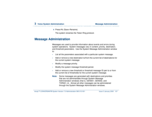 Page 1613  
Voice System Administration  Message Administration
Intuity™ CONVERSANT® System Version 7.0 Administration 
585-313-501 Issue 3 January 2000 107
4  
Press 
F3
 (Save–Rename).
The system renames the Token Ring protocol.
Message Administration
Messages are used to provide information about events and errors during 
system operations.  System messages vary in content, priority, destination, 
and threshold parameters.  Use the System Message Administration window 
to:•
List all the parameters associated...