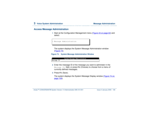 Page 1623  
Voice System Administration  Message Administration
Intuity™ CONVERSANT® System Version 7.0 Administration 
585-313-501 Issue 3 January 2000 108
Access Message Administration
1  
Start at the Configuration Management menu (Figure 43 on page 63
) and 
select:
The system displays the System Message Administration window 
(Figure 73
).
Figure 73. System Message Administration Window  2  
Enter the message ID of the message you want to administer in the Message ID:
 field, or press 
F2
 (Choices) to...