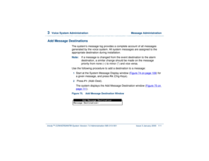 Page 1653  
Voice System Administration  Message Administration
Intuity™ CONVERSANT® System Version 7.0 Administration 
585-313-501 Issue 3 January 2000 111
Add Message Destinations
The system’s message log provides a complete account of all messages 
generated by the voice system. All system messages are assigned to the 
appropriate destination during installation. 
Note:If a message is changed from the event destination to the alarm 
destination, a similar change should be made on the message 
priority from...