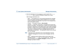 Page 1663  
Voice System Administration  Message Administration
Intuity™ CONVERSANT® System Version 7.0 Administration 
585-313-501 Issue 3 January 2000 112
3  
Enter the destination for the message you want to add in the 
Message 
Destination:
 field or press 
F2
 (Choices) to select from a menu.
Valid message destinations are:
~
stderr — The standard error of the process generating the message. 
Since most system processes redirect standard error to the system 
console, specifying this destination may result...