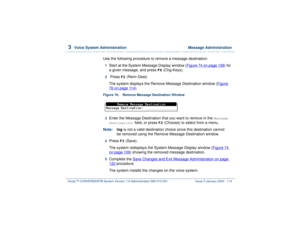Page 1683  
Voice System Administration  Message Administration
Intuity™ CONVERSANT® System Version 7.0 Administration 
585-313-501 Issue 3 January 2000 114
Use the following procedure to remove a message destination:1  
Start at the System Message Display window (Figure 74 on page 109
) for 
a given message, and press 
F8
 (Chg-Keys).
2  
 Press 
F2
 (Rem–Dest). 
The system displays the Remove Message Destination window (Figure 
76 on page 114
).
Figure 76. Remove Message Destination Window  3  
Enter the...