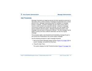 Page 1693  
Voice System Administration  Message Administration
Intuity™ CONVERSANT® System Version 7.0 Administration 
585-313-501 Issue 3 January 2000 115
Add Thresholds
Message thresholds are triggering devices that alert operations personnel to 
take action when a certain number of messages are generated over a certain 
period of time.  Message thresholding allows for escalation of message 
priority or criticality.  A system message may be of little concern when it 
occurs in small numbers over long time...