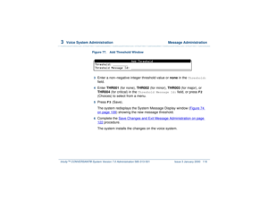 Page 1703  
Voice System Administration  Message Administration
Intuity™ CONVERSANT® System Version 7.0 Administration 
585-313-501 Issue 3 January 2000 116
Figure 77. Add Threshold Window  3  
Enter a non–negative integer threshold value or none in the 
Threshold:
 
field.
4  
Enter THR001 (for none), THR002 (for minor), THR003 (for major), or 
THR004 (for critical) in the 
Threshold Message Id:
 field, or press 
F2
 
(Choices) to select from a menu.
5  
Press 
F3
 (Save). 
The system redisplays the System...