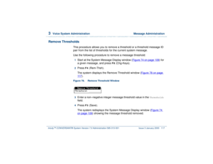 Page 1713  
Voice System Administration  Message Administration
Intuity™ CONVERSANT® System Version 7.0 Administration 
585-313-501 Issue 3 January 2000 117
Remove Thresholds
This procedure allows you to remove a threshold or a threshold message ID 
pair from the list of thresholds for the current system message.  
Use the following procedure to remove a message threshold:1  
Start at the System Message Display window (Figure 74 on page 109
) for 
a given message, and press 
F8
 (Chg-Keys).
2  
Press 
F4...