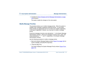 Page 1723  
Voice System Administration  Message Administration
Intuity™ CONVERSANT® System Version 7.0 Administration 
585-313-501 Issue 3 January 2000 118
5  
Complete the Save Changes and Exit Message Administration
 on page 
122
 procedure.
The system installs the changes on the voice system.
Modify Message Priorities
This procedure allows you to modify message priority.  When the system is 
installed, each message is assigned a particular priority.  In most cases, 
these priorities are appropriate and do...