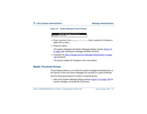 Page 1733  
Voice System Administration  Message Administration
Intuity™ CONVERSANT® System Version 7.0 Administration 
585-313-501 Issue 3 January 2000 119
Figure 79. System Message Priority Window  3  
Enter a priority in the 
Message Priority:
 field or press 
F2
 (Choices) to 
select from a menu. 
4  
Press 
F3
 (Save). 
The system redisplays the System Message Display window (Figure 74 
on page 109
) showing the message threshold removed.
5  
Complete the Save Changes and Exit Message Administration
 on...