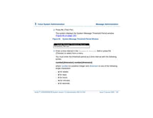 Page 1743  
Voice System Administration  Message Administration
Intuity™ CONVERSANT® System Version 7.0 Administration 
585-313-501 Issue 3 January 2000 120
2  
Press 
F6
 (Thsh-Per).
The system displays the System Message Threshold Period window 
(Figure 80 on page 120
).
Figure 80. System Message Threshold Period Window  3  
Enter a time interval in the 
Threshold Period:
 field or press 
F2
 
(Choices) to select from a menu.
You must enter the threshold period as a time interval with the following 
syntax:...