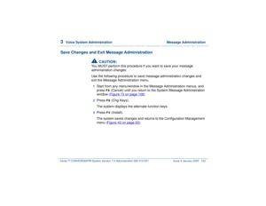 Page 1763  
Voice System Administration  Message Administration
Intuity™ CONVERSANT® System Version 7.0 Administration 
585-313-501 Issue 3 January 2000 122
Save Changes and Exit Message Administration
!
CAUTION:
You MUST perform this procedure if you want to save your message 
administration changes.
Use the following procedure to save message administration changes and 
exit the Message Administration menu.1  
Start from any menu/window in the Message Administration menus, and 
press 
F6
 (Cancel) until you...