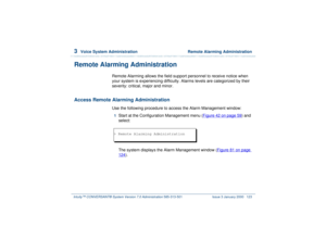 Page 1773  
Voice System Administration  Remote Alarming Administration
Intuity™ CONVERSANT® System Version 7.0 Administration 
585-313-501 Issue 3 January 2000 123
Remote Alarming Administration
Remote Alarming allows the field support personnel to receive notice when 
your system is experiencing difficulty. Alarms levels are categorized by their 
severity: critical, major and minor.
Access Remote Alarming Administration
Use the following procedure to access the Alarm Management window:1  
Start at the...