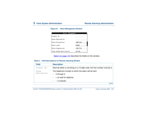 Page 1783  
Voice System Administration  Remote Alarming Administration
Intuity™ CONVERSANT® System Version 7.0 Administration 
585-313-501 Issue 3 January 2000 124
Figure 81. Alarm Management Window  
Table 9 on page 124
 describes the fields on this window.
Table 9. Field Descriptions for Remote Alarming Window
Field DescriptionProduct ID:
Must be either a null string or a 10-digit code; the first number must be 2.
Alarm 
Destination:
The telephone number to which the alarm will be sent•
0 through 9
•
= (to...