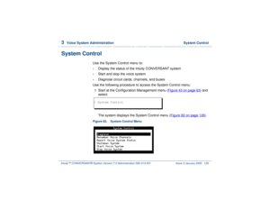 Page 1803  
Voice System Administration  System Control
Intuity™ CONVERSANT® System Version 7.0 Administration 
585-313-501 Issue 3 January 2000 126
System Control 
Use the System Control menu to:•
Display the status of the Intuity CONVERSANT system
•
Start and stop the voice system
•
Diagnose circuit cards, channels, and buses
Use the following procedure to access the System Control menu:
1  
Start at the Configuration Management menu (Figure 43 on page 63
) and 
select: 
The system displays the System Control...