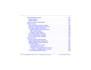 Page 19   Intuity™ CONVERSANT® System Version 7.0 Administration 
585-313-501 Issue 3 January 2000 xix
Switch Interfaces Hardware  .  .  .  .  .  .  .  .  .  .  .  .  .  .  .  .  .  .  .  .  .  .  .  .  .  .  .  .  227
Analog Interfaces . . . . . . . . . . . . . . . . . . . . . . . . . . . . . . . . . . . . . . . . . . . . . . . .  227
Digital Interfaces  . . . . . . . . . . . . . . . . . . . . . . . . . . . . . . . . . . . . . . . . . . . . . . . .  228
Access the Switch Interfaces Menu  .  .  .  .  .  .  .  ....