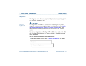Page 1813  
Voice System Administration  System Control
Intuity™ CONVERSANT® System Version 7.0 Administration 
585-313-501 Issue 3 January 2000 127
Diagnose
The Diagnose menu allows you to perform diagnostics on system equipment 
and voice port loop around test.
Diagnose 
Equipment
!
CAUTION:
Run diagnostics on a TDM bus master circuit card during off–hours. The 
diagnostic procedure has a negative impact on call processing. See Modify the Display Voice Equipment Window Parameters
 on page 144
 for more...
