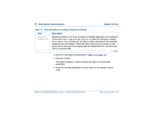 Page 1833  
Voice System Administration  System Control
Intuity™ CONVERSANT® System Version 7.0 Administration 
585-313-501 Issue 3 January 2000 129
2  
Enter the information as described in Table 10 on page 128
.
3  
Press 
F3
 (Save). 
The system displays a report showing the status of the specified 
equipment.
4  
Press 
F6
 (Cancel) repeatedly until you return to the System Control 
menu.
Immediate 
diagnosis?:
Specifies whether or not there should be immediate diagnosis on the selected 
circuit card or bus....