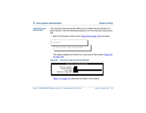 Page 1843  
Voice System Administration  System Control
Intuity™ CONVERSANT® System Version 7.0 Administration 
585-313-501 Issue 3 January 2000 130
Voice Port Loop 
Around Test
The voice port loop around test allows you to initiate loop around test for a 
given channel. Use the following procedure to run the voice port loop around 
test:1  
Start at the System Control menu (Figure 82 on page 126
) and select
 
The system displays the Voice Port Loop Around Test window (Figure 83 on page 128
).
Figure 84. Voice...