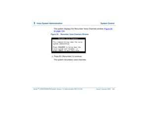 Page 1883  
Voice System Administration  System Control
Intuity™ CONVERSANT® System Version 7.0 Administration 
585-313-501 Issue 3 January 2000 134
The system displays the Renumber Voice Channels window (Figure 85 on page 134
).
Figure 85. Renumber Voice Channels Window  2  
Press 
F3
 (Renumber) to continue.
The system renumbers voice channels. 