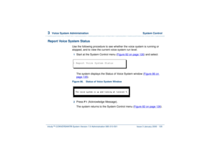 Page 1893  
Voice System Administration  System Control
Intuity™ CONVERSANT® System Version 7.0 Administration 
585-313-501 Issue 3 January 2000 135
Report Voice System Status
Use the following procedure to see whether the voice system is running or 
stopped, and to view the current voice system run level. 1  
Start at the System Control menu (Figure 82 on page 126
) and select:
 
The system displays the Status of Voice System window (Figure 86 on page 135
).
Figure 86. Status of Voice System Window  2  
Press...