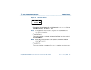 Page 1913  
Voice System Administration  System Control
Intuity™ CONVERSANT® System Version 7.0 Administration 
585-313-501 Issue 3 January 2000 137
Figure 87.  Wait Time Window  2  
Enter a time interval between 60 and 600 seconds in the 
Second:
 field, or 
press 
F2
 (Choices). The default is 180.
Note:During this wait time, all calls in progress are completed, but no 
new calls are accepted. 
3  
Press 
F3
 (Save).
The system displays a message telling you it will stop the voice system if 
you press ENTER
....