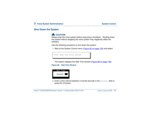 Page 1923  
Voice System Administration  System Control
Intuity™ CONVERSANT® System Version 7.0 Administration 
585-313-501 Issue 3 January 2000 138
Shut Down the System
!
CAUTION:
Always stop the voice system before executing a shutdown.  Shutting down 
the system without stopping the voice system may negatively affect the 
software. 
Use the following procedure to shut down the system:1  
Start at the System Control menu (Figure 82 on page 126
) and select:
 
The system displays the Wait Time window (Figure 88...