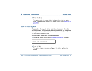 Page 1933  
Voice System Administration  System Control
Intuity™ CONVERSANT® System Version 7.0 Administration 
585-313-501 Issue 3 January 2000 139
3  
Press 
F3
 (Save).
The system waits the amount of time indicated, then shuts the system 
down. The system then returns to the System Control menu (Figure 82 on 
page 126
).
Start the Voice System
This procedure allows you to start or restart the voice system.  When this 
process is invoked, all channels that were deactivated when you stopped the 
voice system...