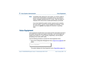 Page 1943  
Voice System Administration  Voice Equipment
Intuity™ CONVERSANT® System Version 7.0 Administration 
585-313-501 Issue 3 January 2000 140
Note:Immediately after starting the voice system, you will be unable to 
perform some administrative commands and you may receive a 
system message indicating that MTC is busy.  After the system is 
initialized, MTC will be free to handle administrative commands. 
If you have started the system monitor (sysmon) prior to starting 
the voice system, sysmon must be...