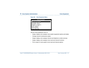 Page 1953  
Voice System Administration  Voice Equipment
Intuity™ CONVERSANT® System Version 7.0 Administration 
585-313-501 Issue 3 January 2000 141
Figure 89. Voice Equipment Menu  Use the Voice Equipment menu to:•
Assign, display, and unassign voice system equipment options and states
•
Change channel maintenance states
•
Assign, display, and unassign channel and telephone number services
•
Assign, display, and unassign circuit card and channel functions
•
Print a report of voice system circuit card and...