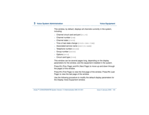 Page 1973  
Voice System Administration  Voice Equipment
Intuity™ CONVERSANT® System Version 7.0 Administration 
585-313-501 Issue 3 January 2000 143
This window, by default, displays all channels currently in the system, 
including:~
Channel circuit card and port (
CD.PT
)
~
Channel number (
CHN
)
~
Channel state (
STATE
)
~
Time of last state change (
STATE-CHNG-TIME
)
~
Associated service name (
SERVICE-NAME
)
~
Telephone number (
PHONE
)
~
Group number (
GROUP
)
~
Options (
OPTS
)
~
Circuit card type (
TYPE...